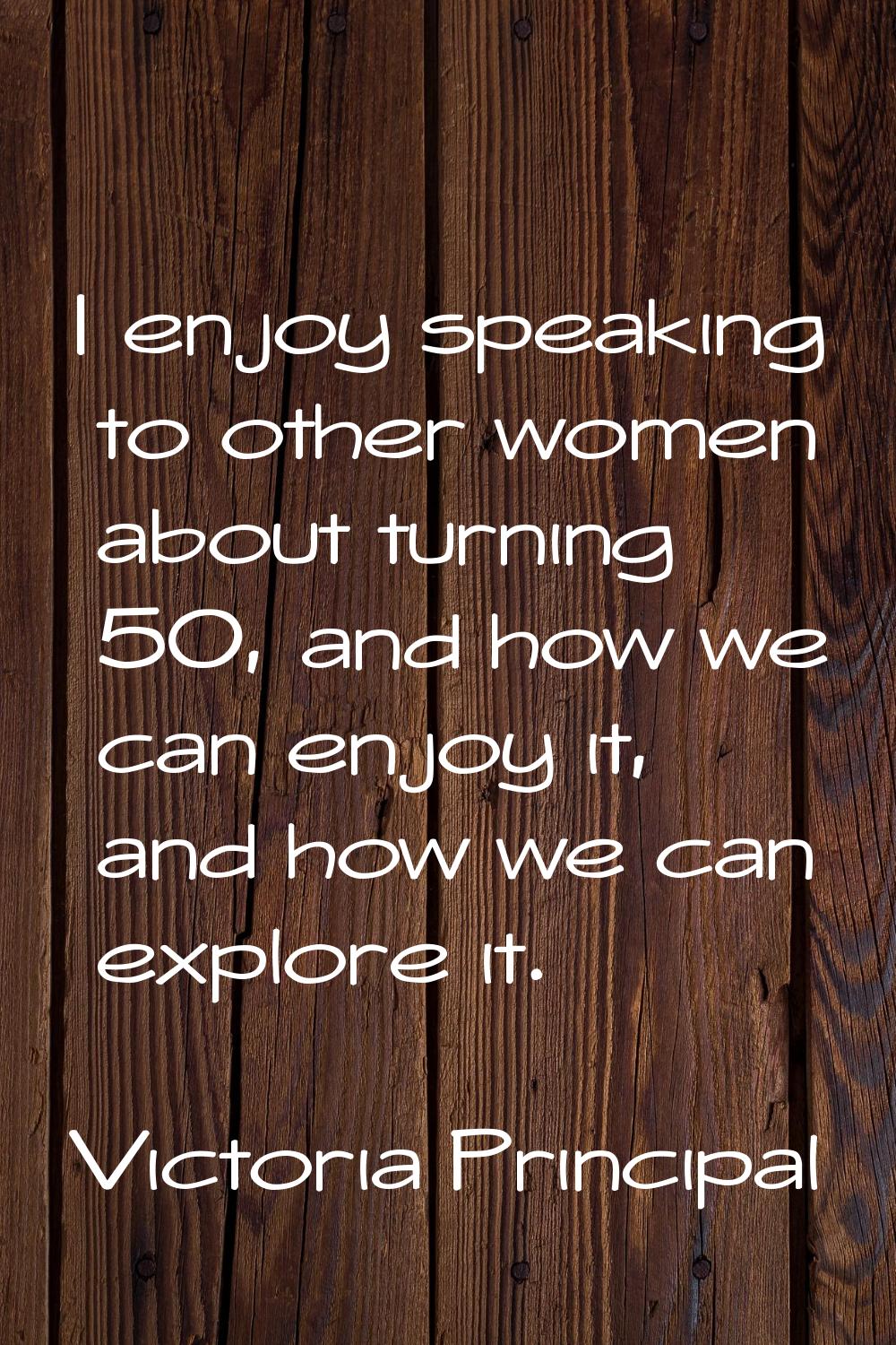 I enjoy speaking to other women about turning 50, and how we can enjoy it, and how we can explore i