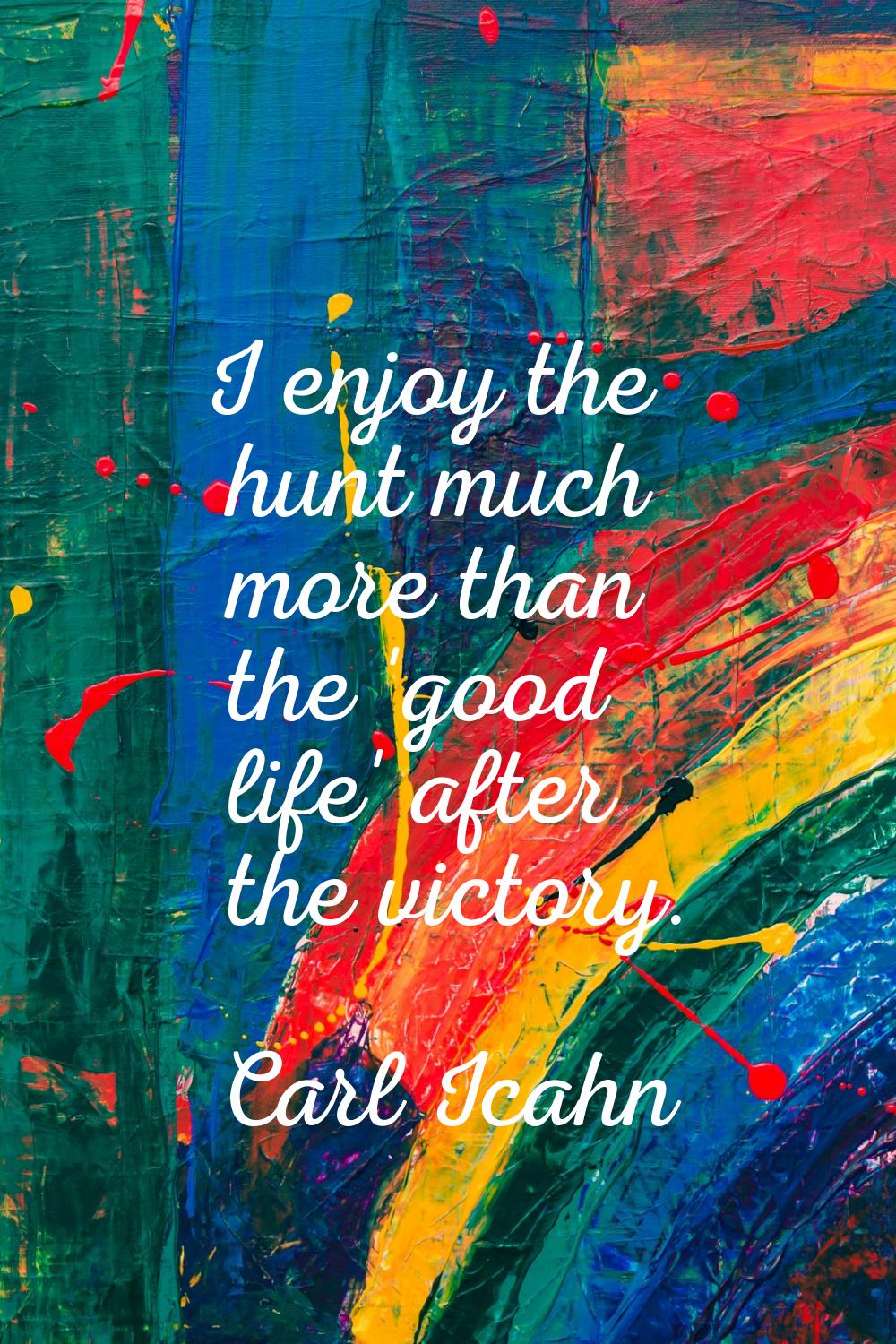 I enjoy the hunt much more than the 'good life' after the victory.