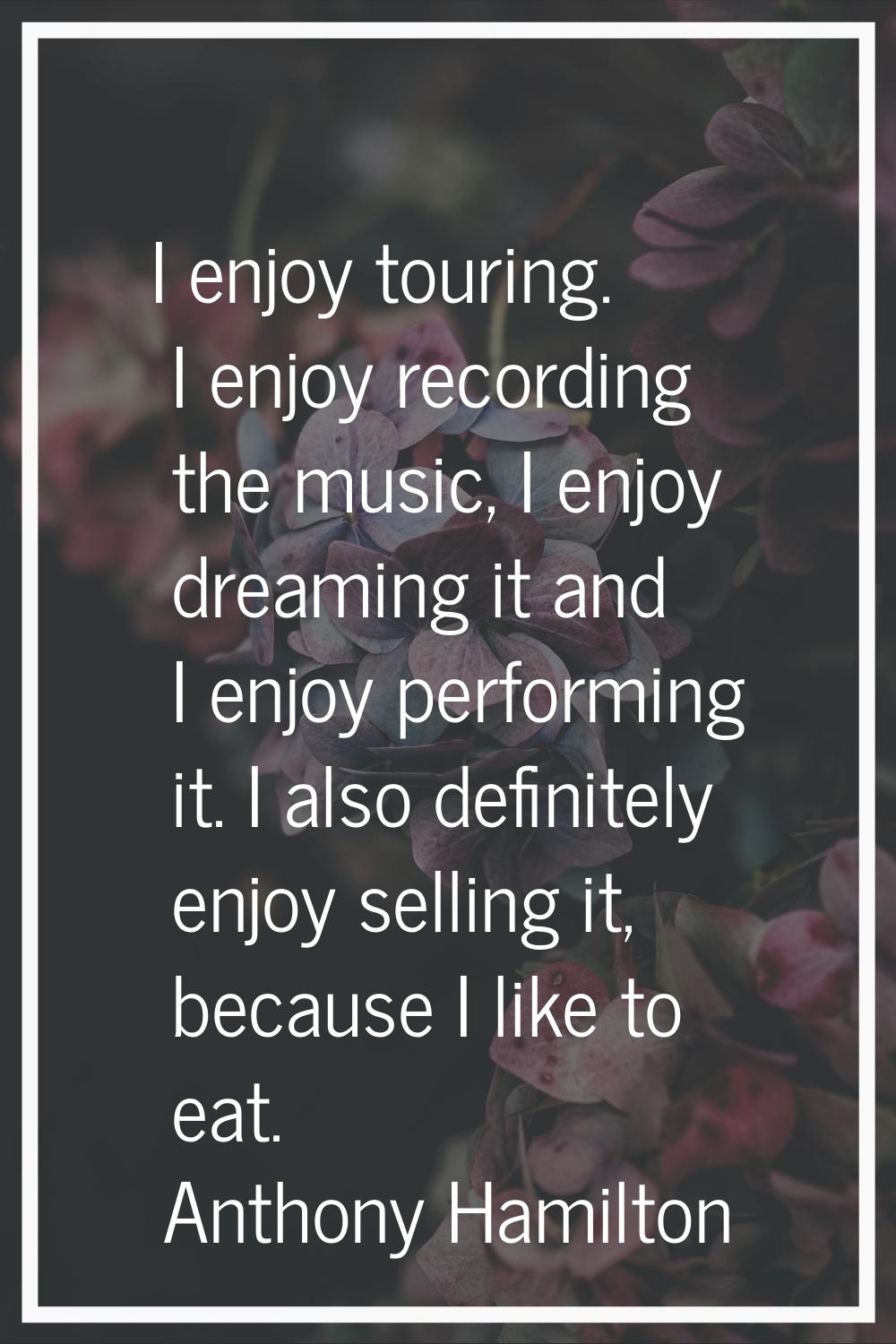 I enjoy touring. I enjoy recording the music, I enjoy dreaming it and I enjoy performing it. I also