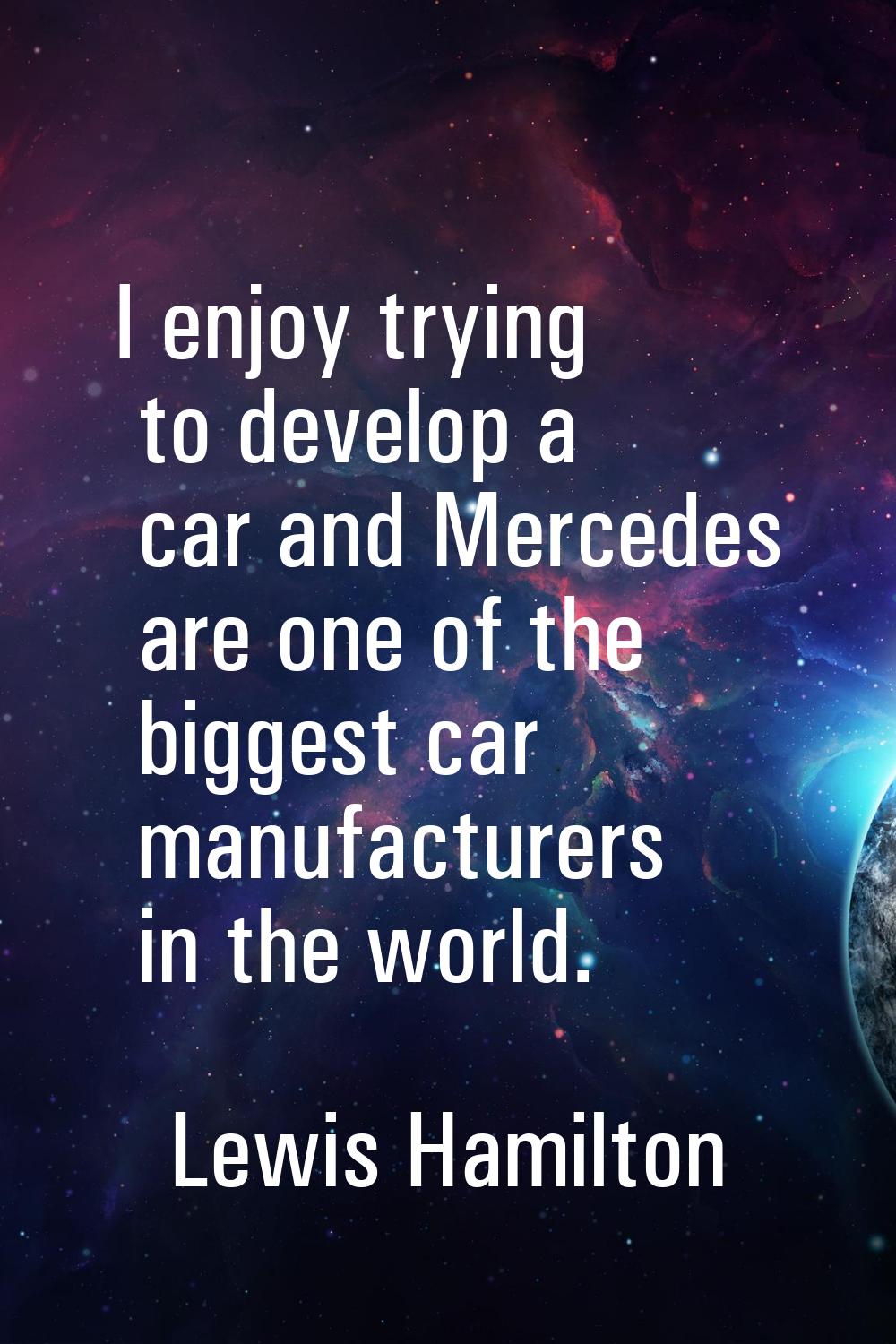 I enjoy trying to develop a car and Mercedes are one of the biggest car manufacturers in the world.