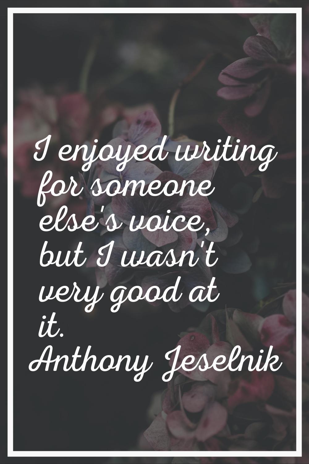 I enjoyed writing for someone else's voice, but I wasn't very good at it.