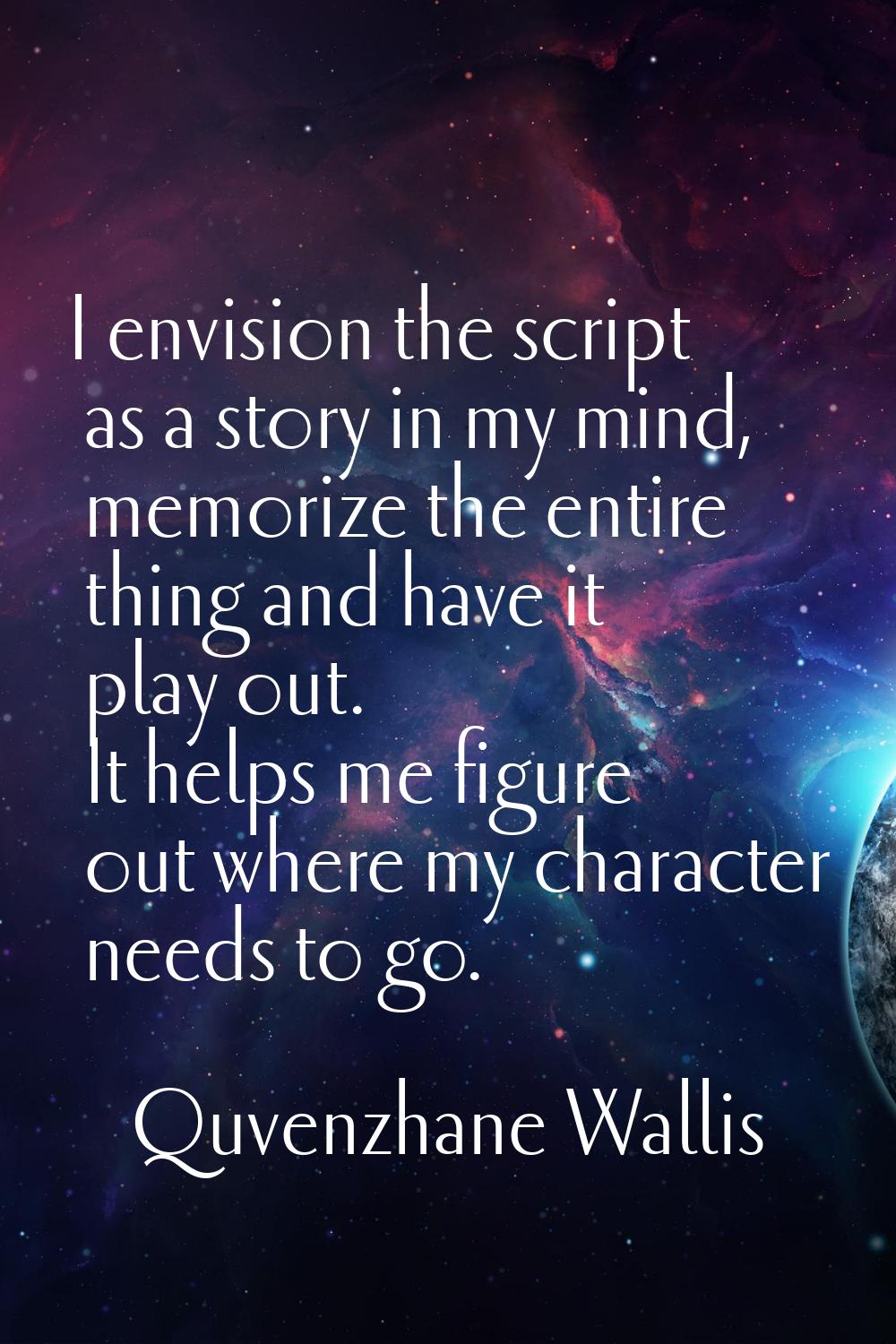I envision the script as a story in my mind, memorize the entire thing and have it play out. It hel