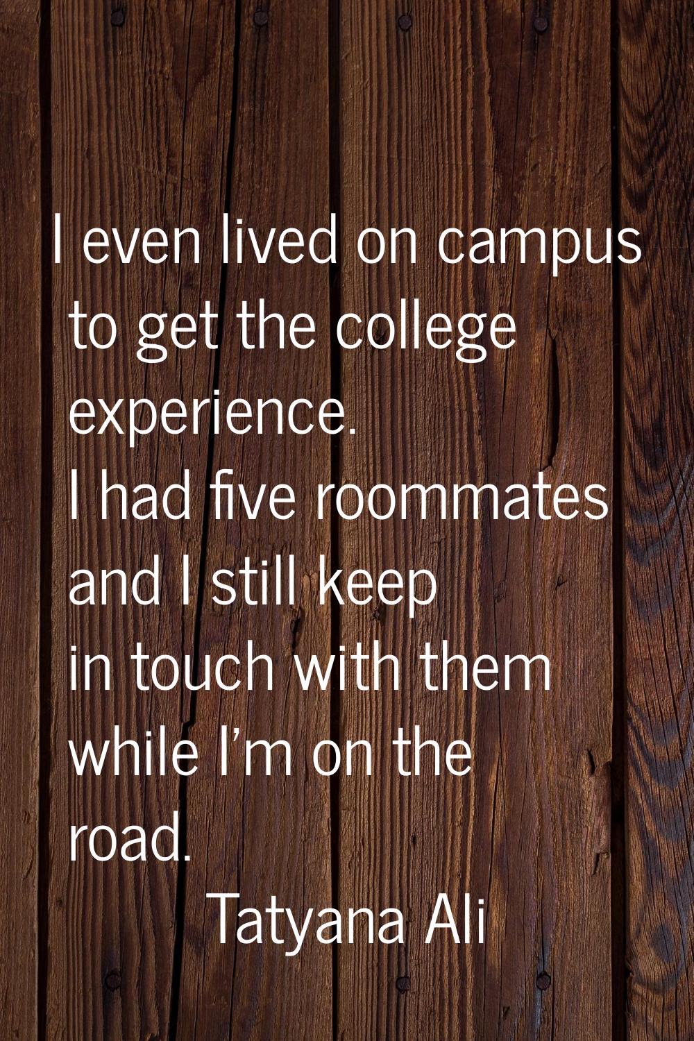 I even lived on campus to get the college experience. I had five roommates and I still keep in touc