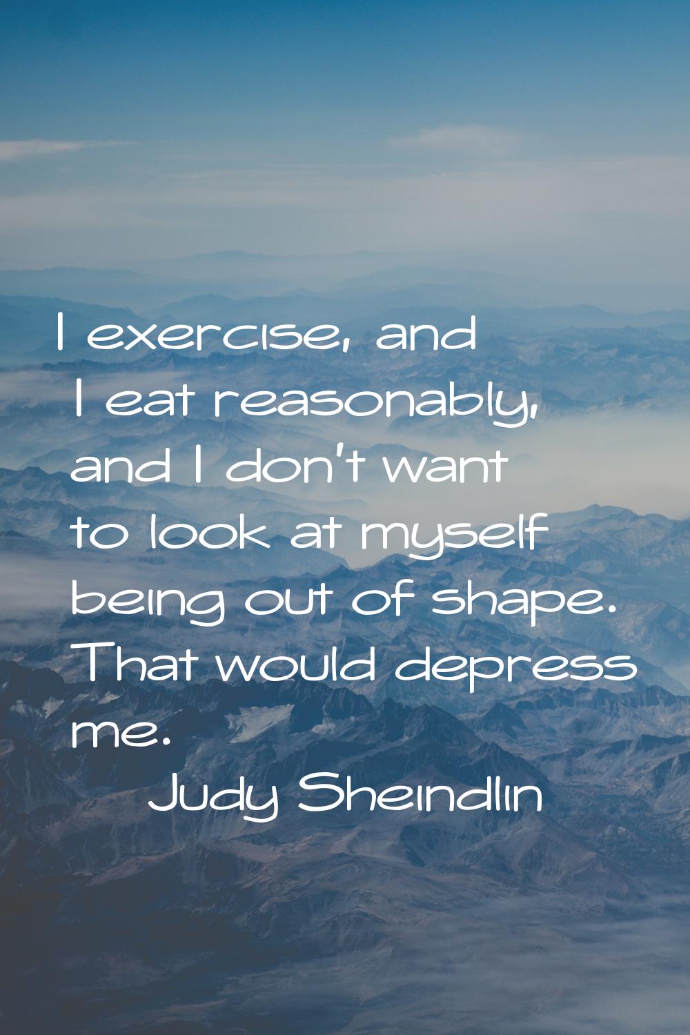 I exercise, and I eat reasonably, and I don't want to look at myself being out of shape. That would