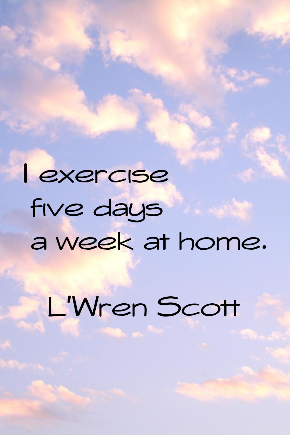 I exercise five days a week at home.