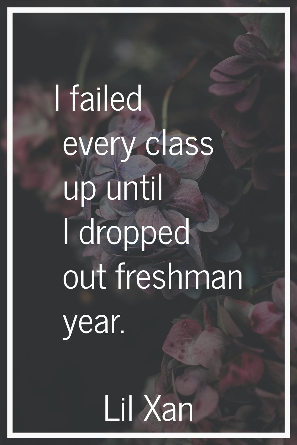 I failed every class up until I dropped out freshman year.