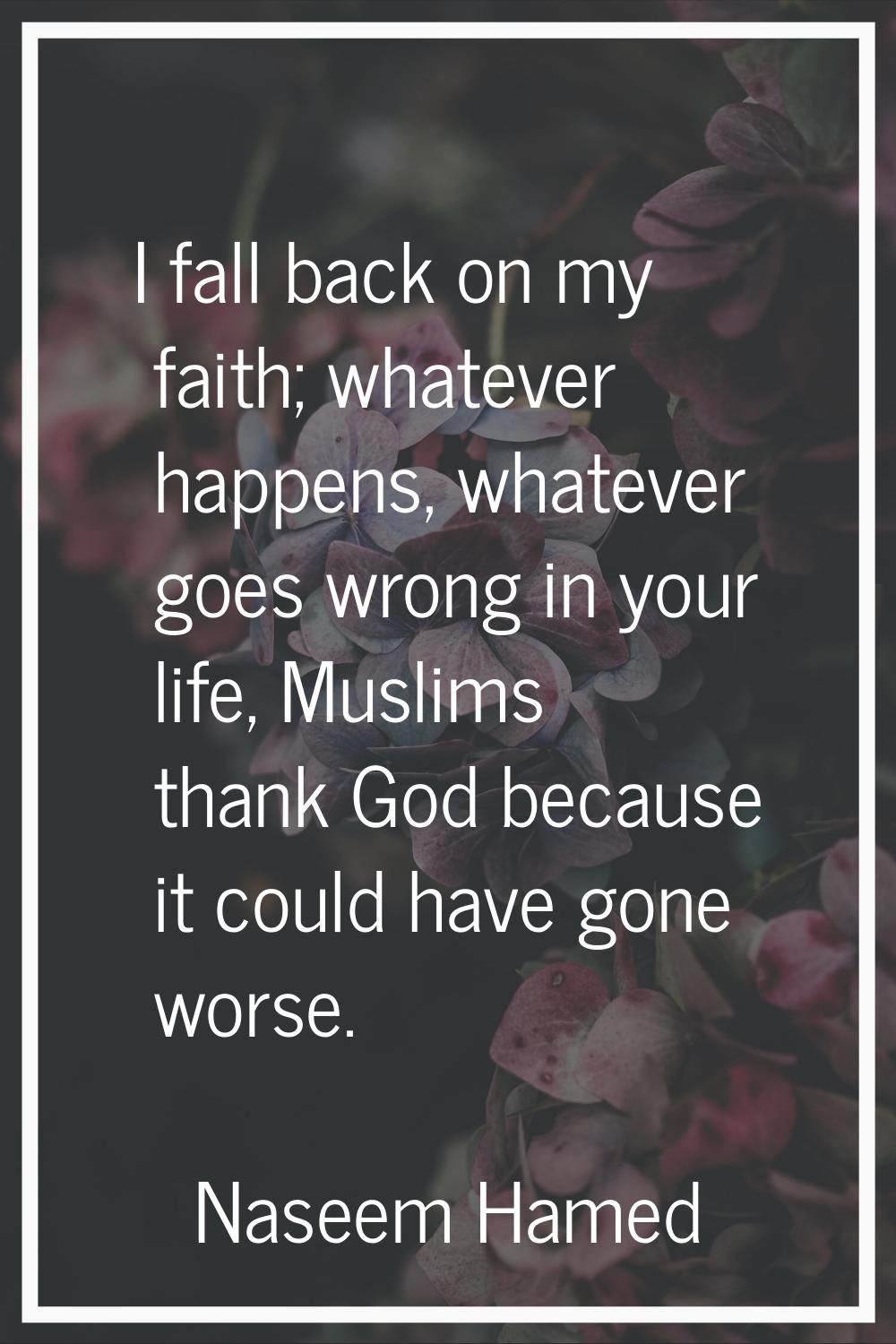 I fall back on my faith; whatever happens, whatever goes wrong in your life, Muslims thank God beca