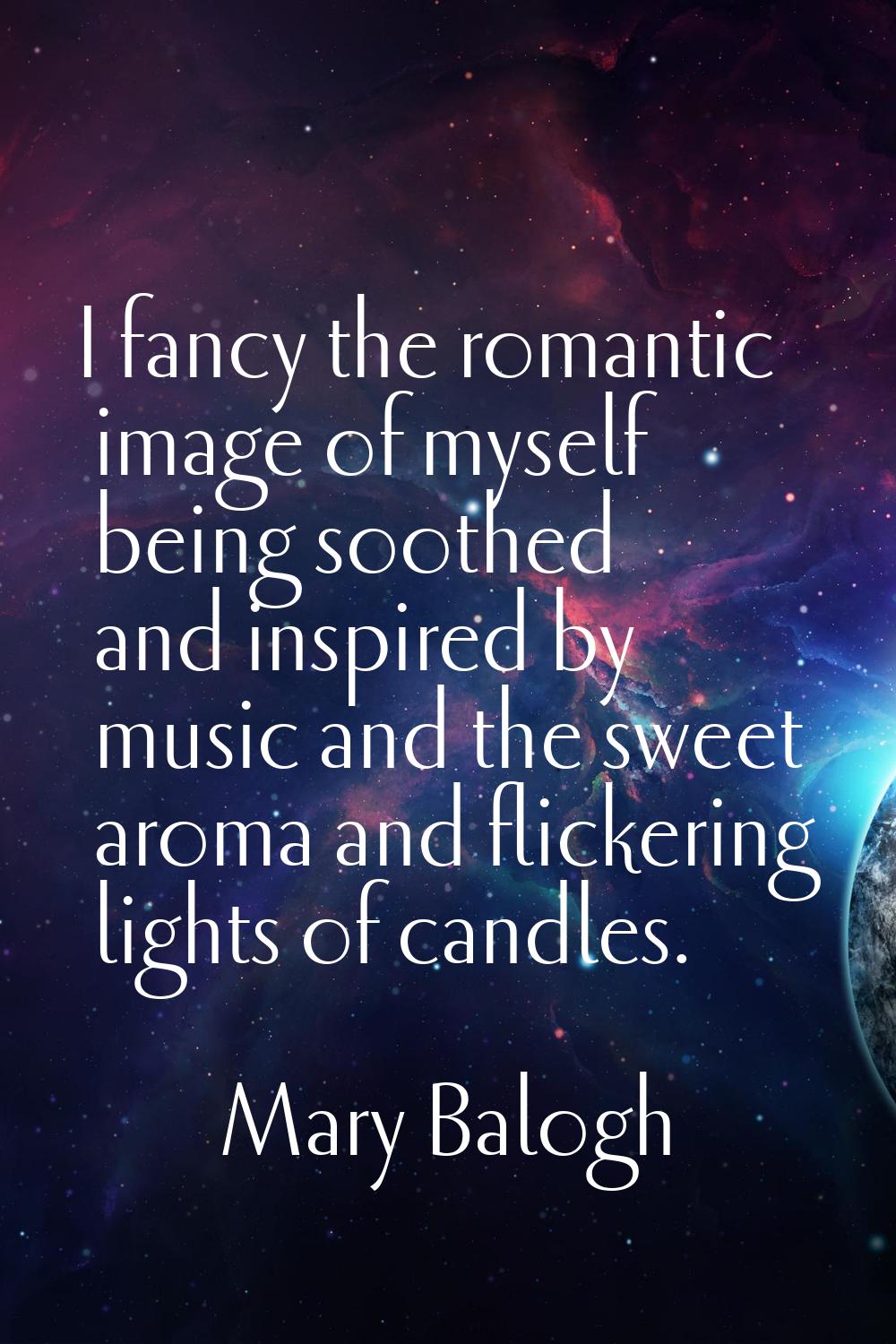 I fancy the romantic image of myself being soothed and inspired by music and the sweet aroma and fl