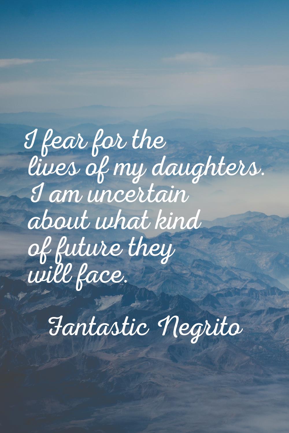 I fear for the lives of my daughters. I am uncertain about what kind of future they will face.