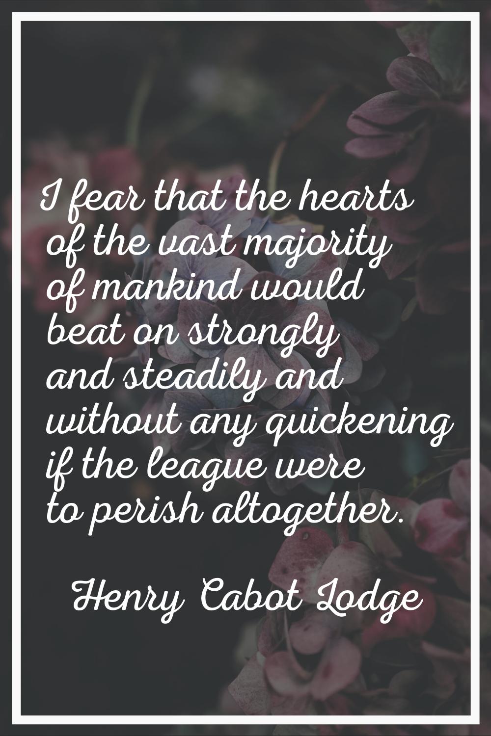 I fear that the hearts of the vast majority of mankind would beat on strongly and steadily and with
