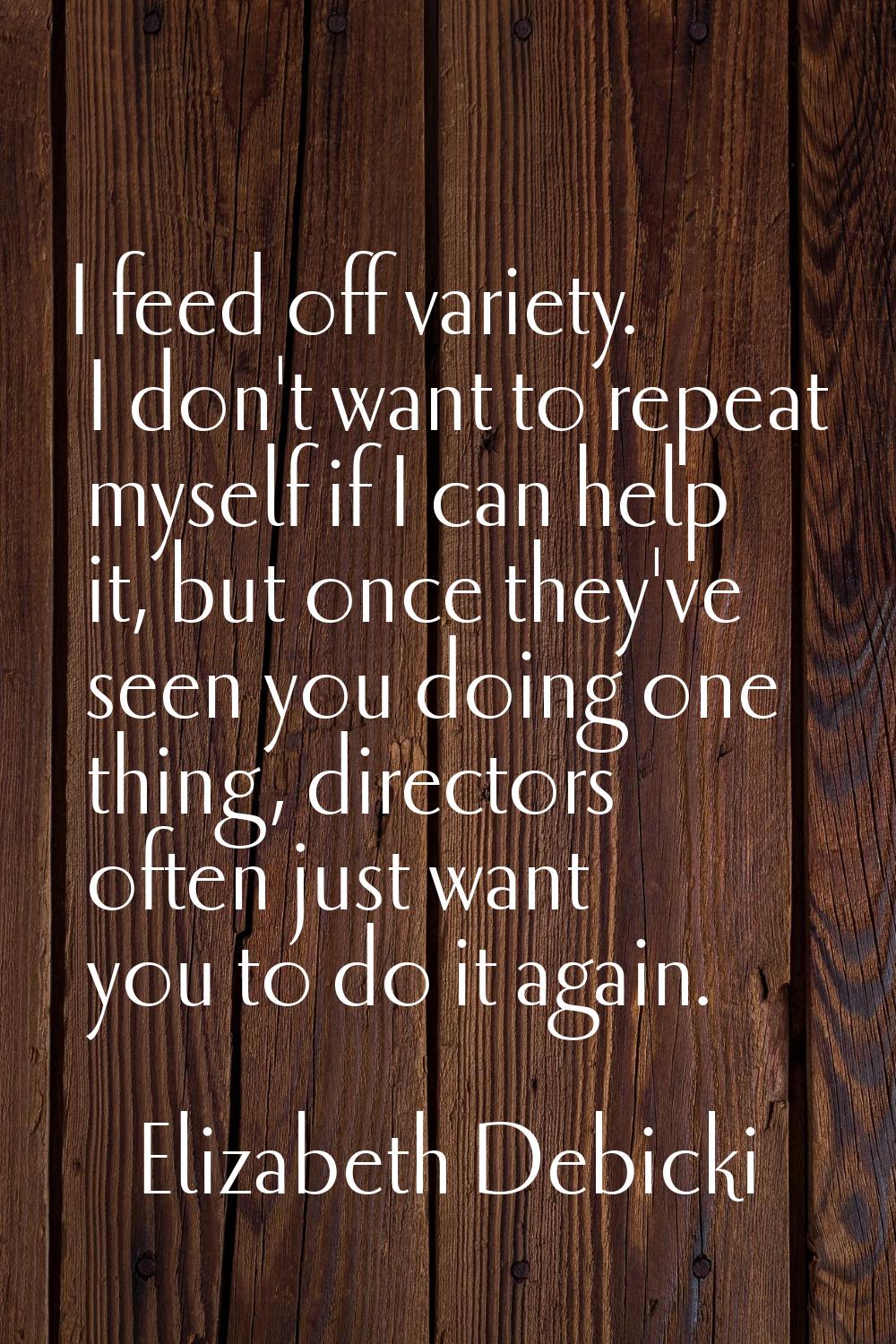 I feed off variety. I don't want to repeat myself if I can help it, but once they've seen you doing