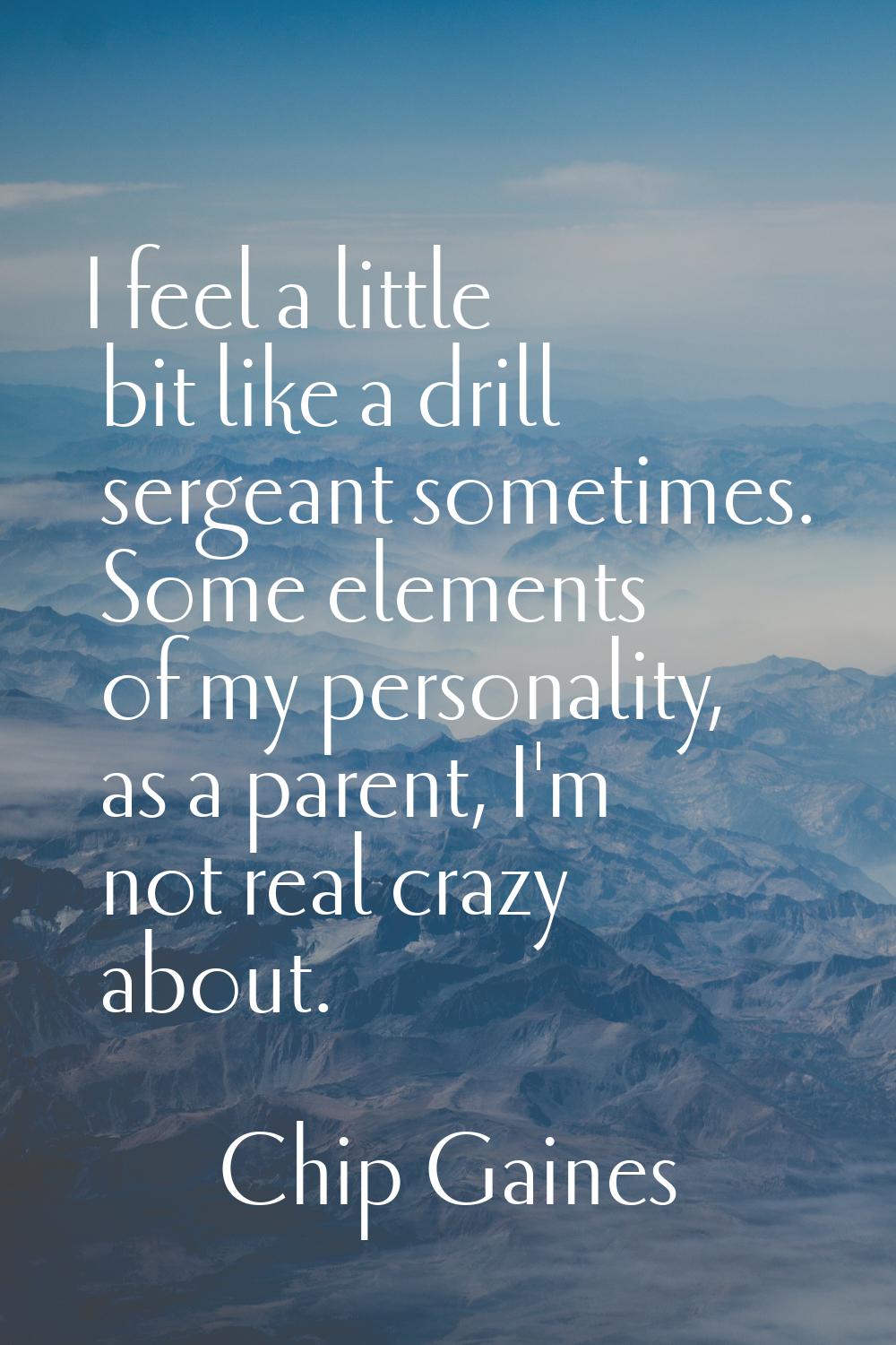 I feel a little bit like a drill sergeant sometimes. Some elements of my personality, as a parent, 