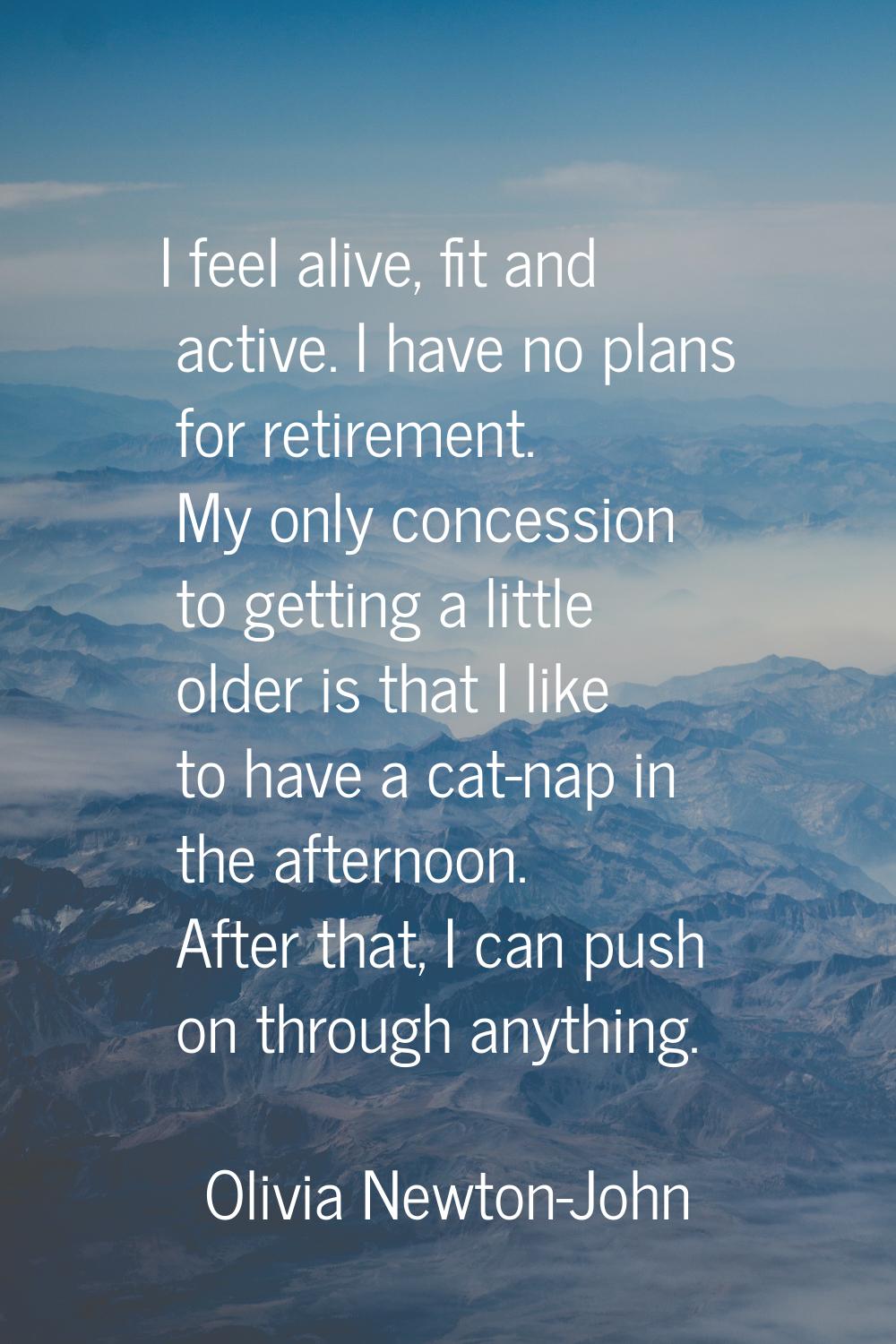 I feel alive, fit and active. I have no plans for retirement. My only concession to getting a littl