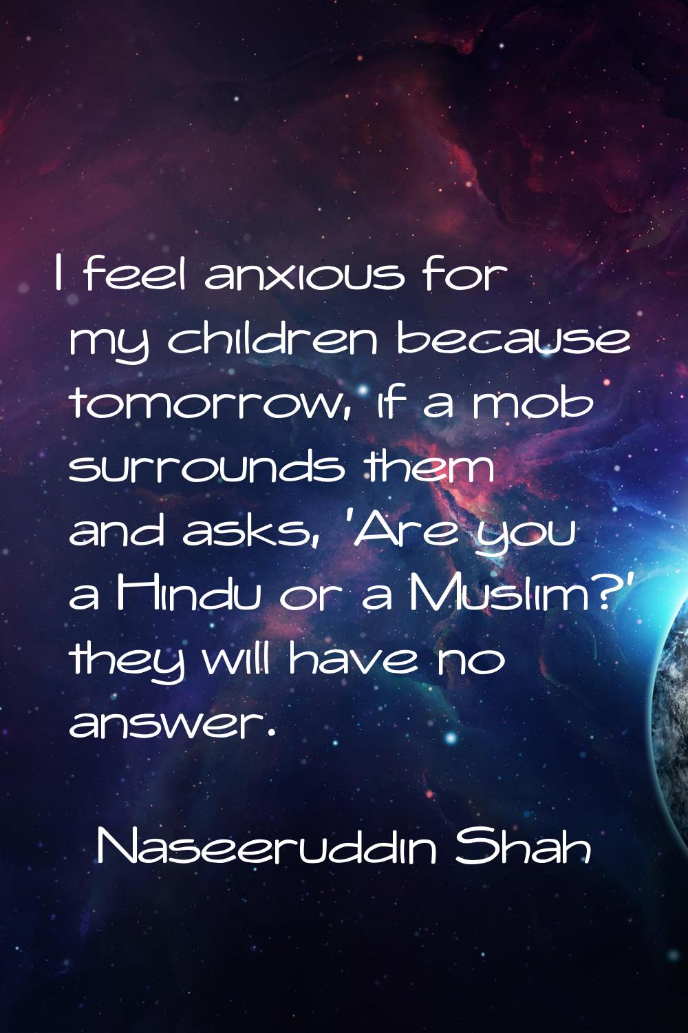I feel anxious for my children because tomorrow, if a mob surrounds them and asks, 'Are you a Hindu