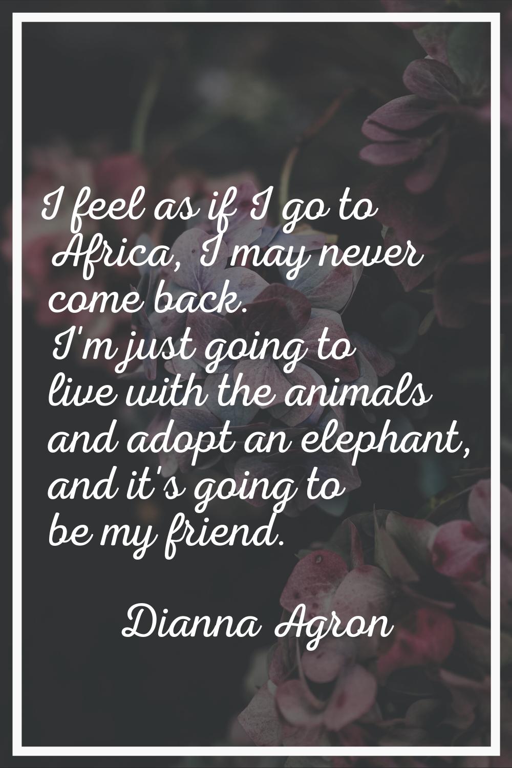 I feel as if I go to Africa, I may never come back. I'm just going to live with the animals and ado