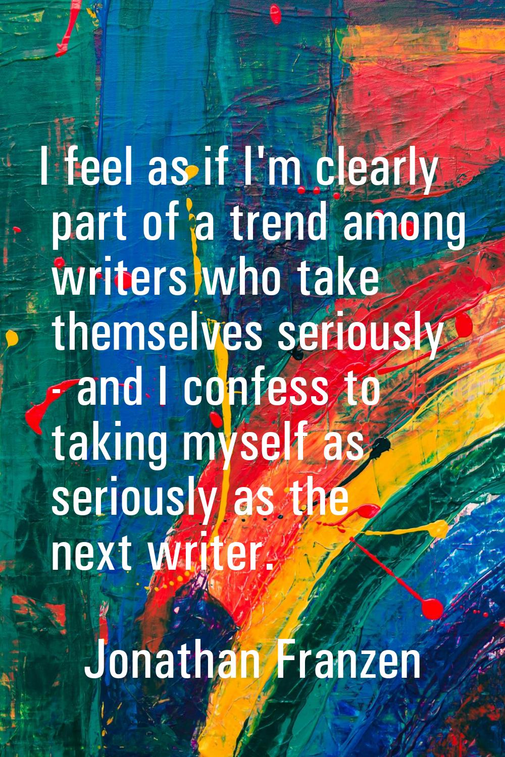 I feel as if I'm clearly part of a trend among writers who take themselves seriously - and I confes