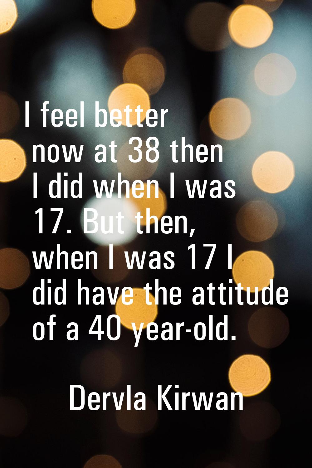 I feel better now at 38 then I did when I was 17. But then, when I was 17 I did have the attitude o