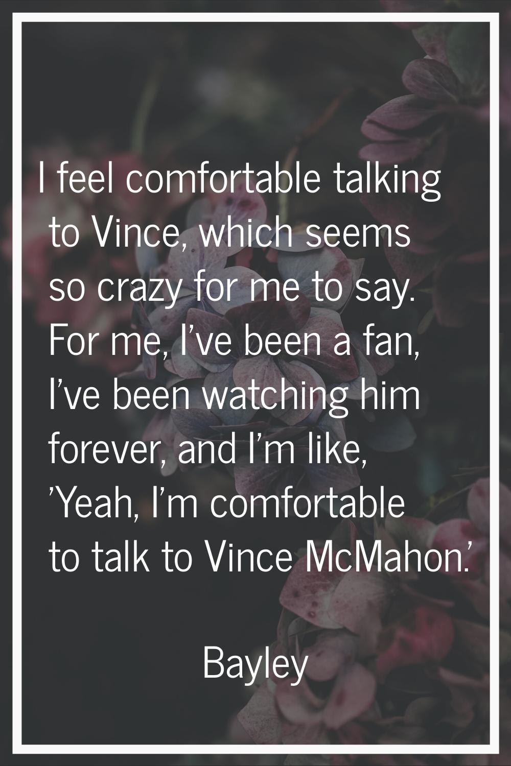 I feel comfortable talking to Vince, which seems so crazy for me to say. For me, I've been a fan, I