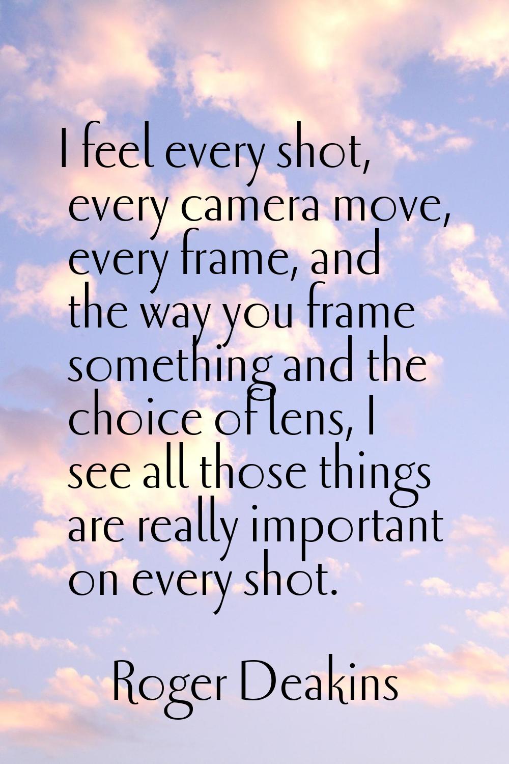 I feel every shot, every camera move, every frame, and the way you frame something and the choice o