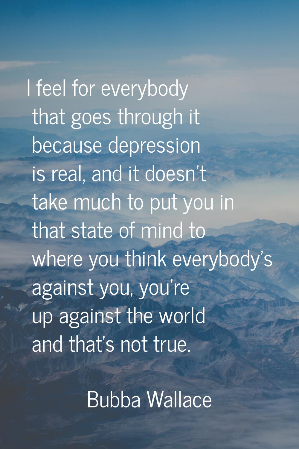 I feel for everybody that goes through it because depression is real, and it doesn't take much to p