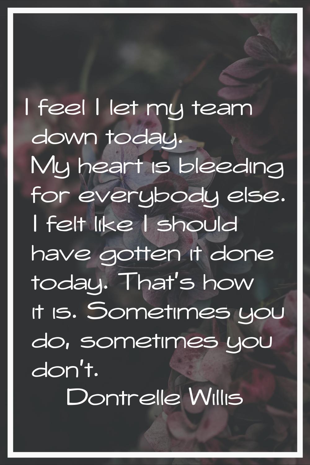I feel I let my team down today. My heart is bleeding for everybody else. I felt like I should have