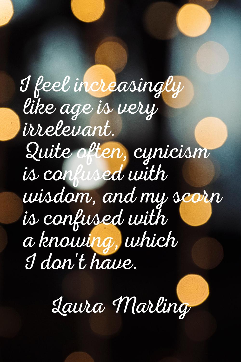 I feel increasingly like age is very irrelevant. Quite often, cynicism is confused with wisdom, and