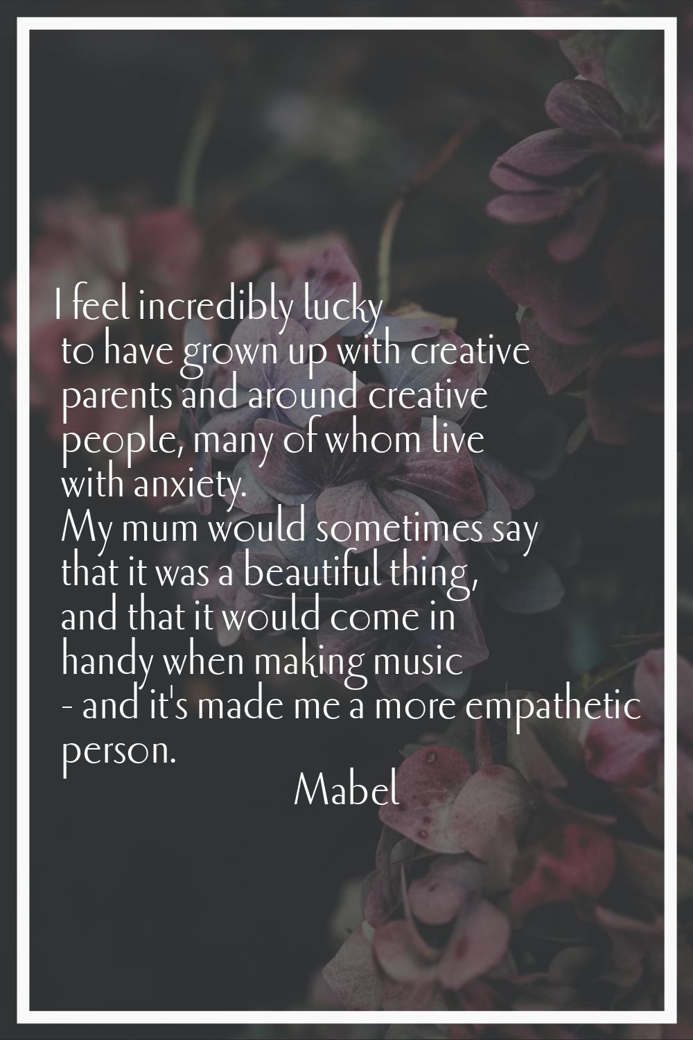 I feel incredibly lucky to have grown up with creative parents and around creative people, many of 