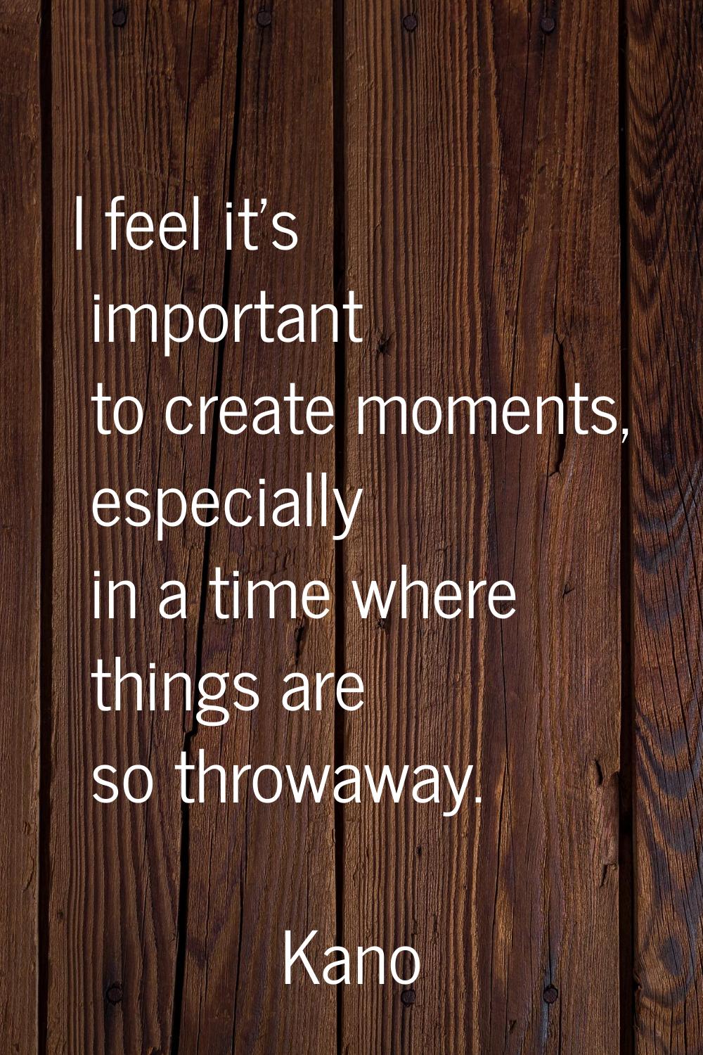 I feel it's important to create moments, especially in a time where things are so throwaway.