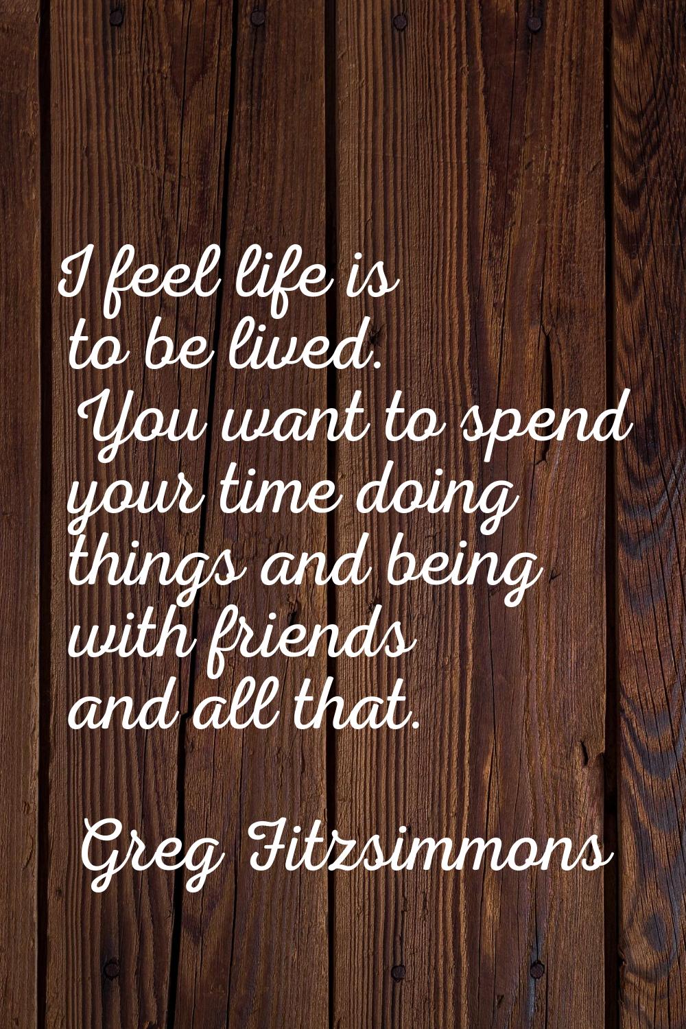 I feel life is to be lived. You want to spend your time doing things and being with friends and all
