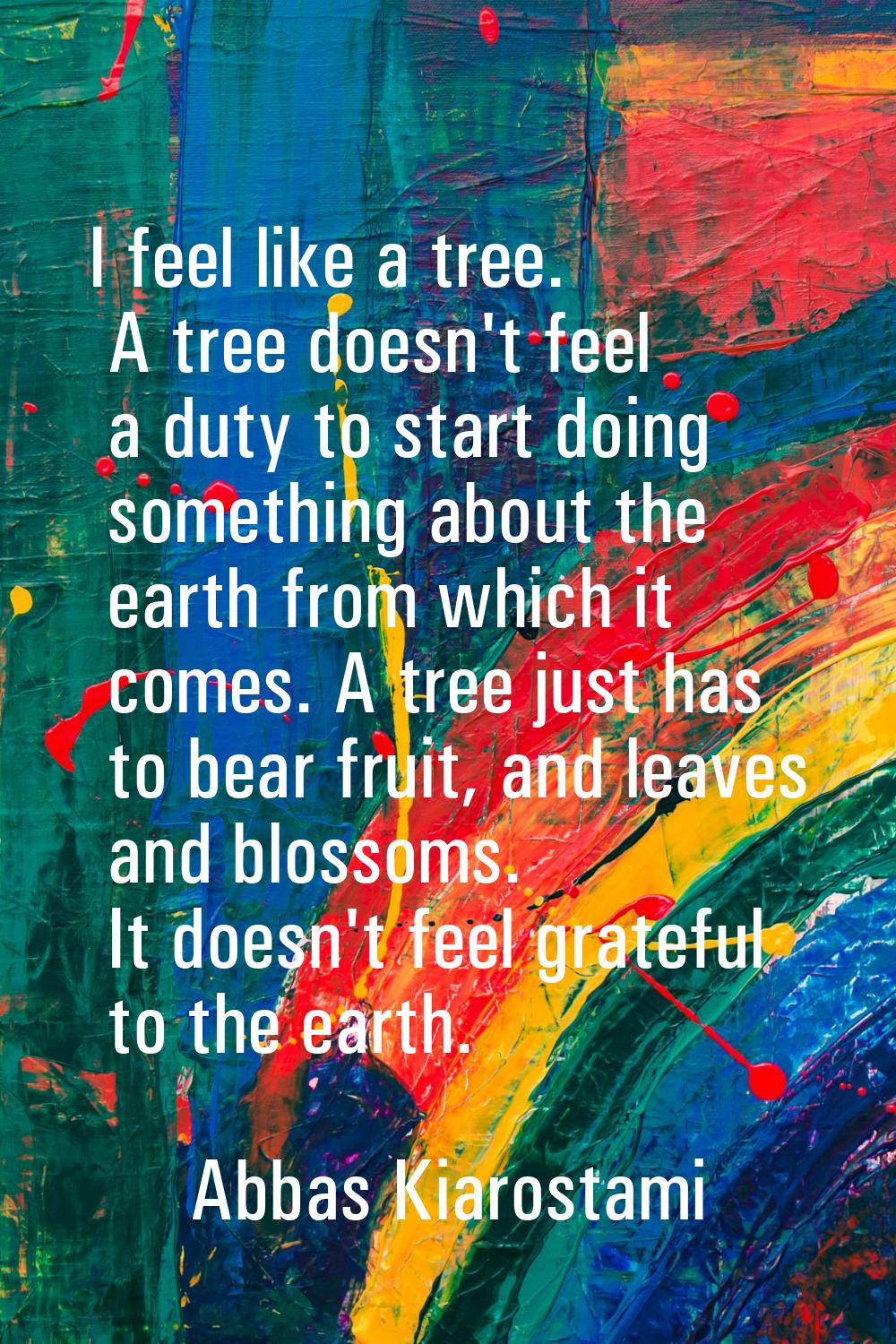 I feel like a tree. A tree doesn't feel a duty to start doing something about the earth from which 