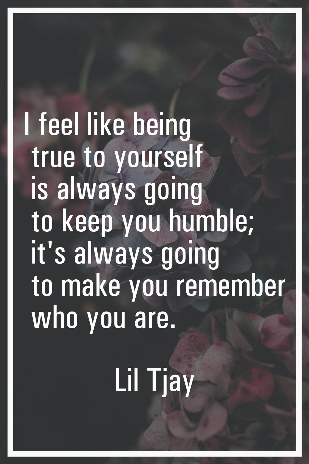 I feel like being true to yourself is always going to keep you humble; it's always going to make yo