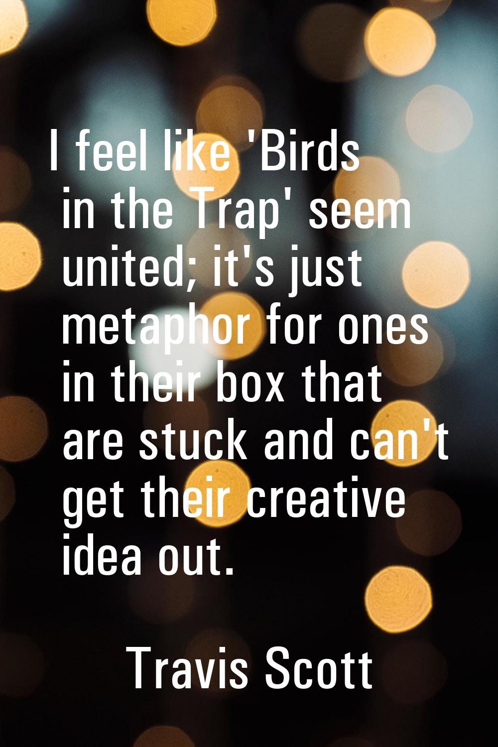 I feel like 'Birds in the Trap' seem united; it's just metaphor for ones in their box that are stuc
