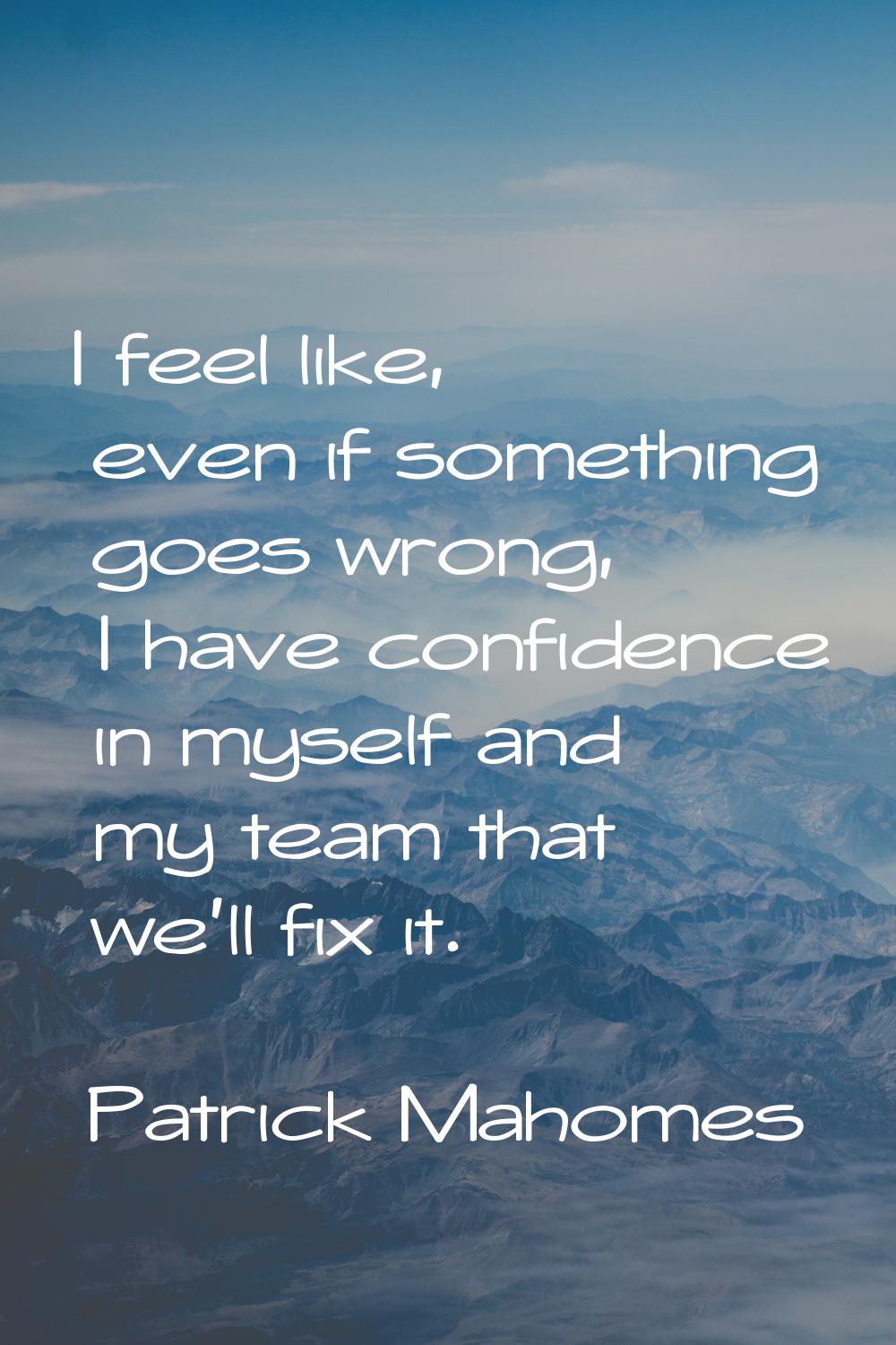 I feel like, even if something goes wrong, I have confidence in myself and my team that we'll fix i