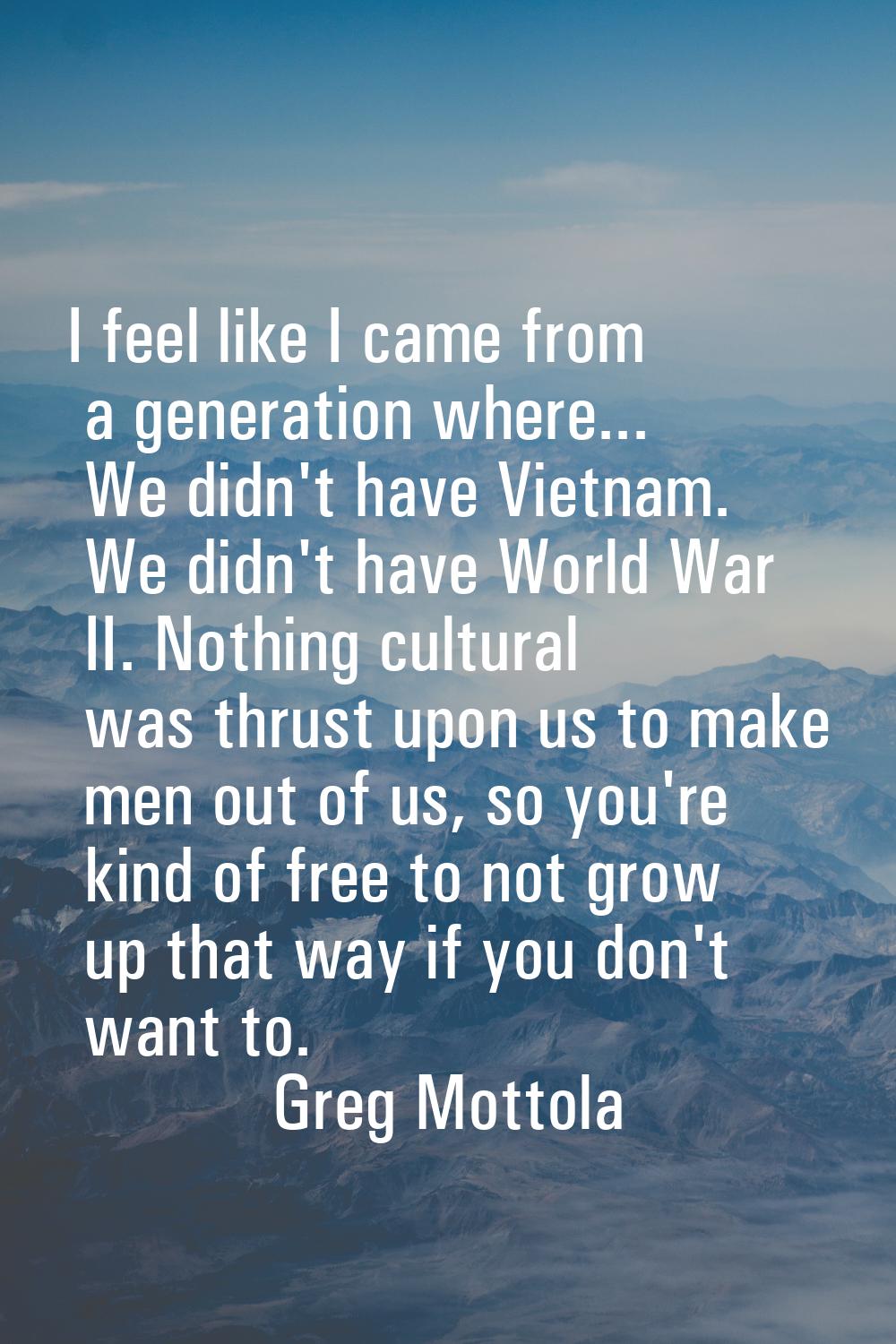I feel like I came from a generation where... We didn't have Vietnam. We didn't have World War II. 