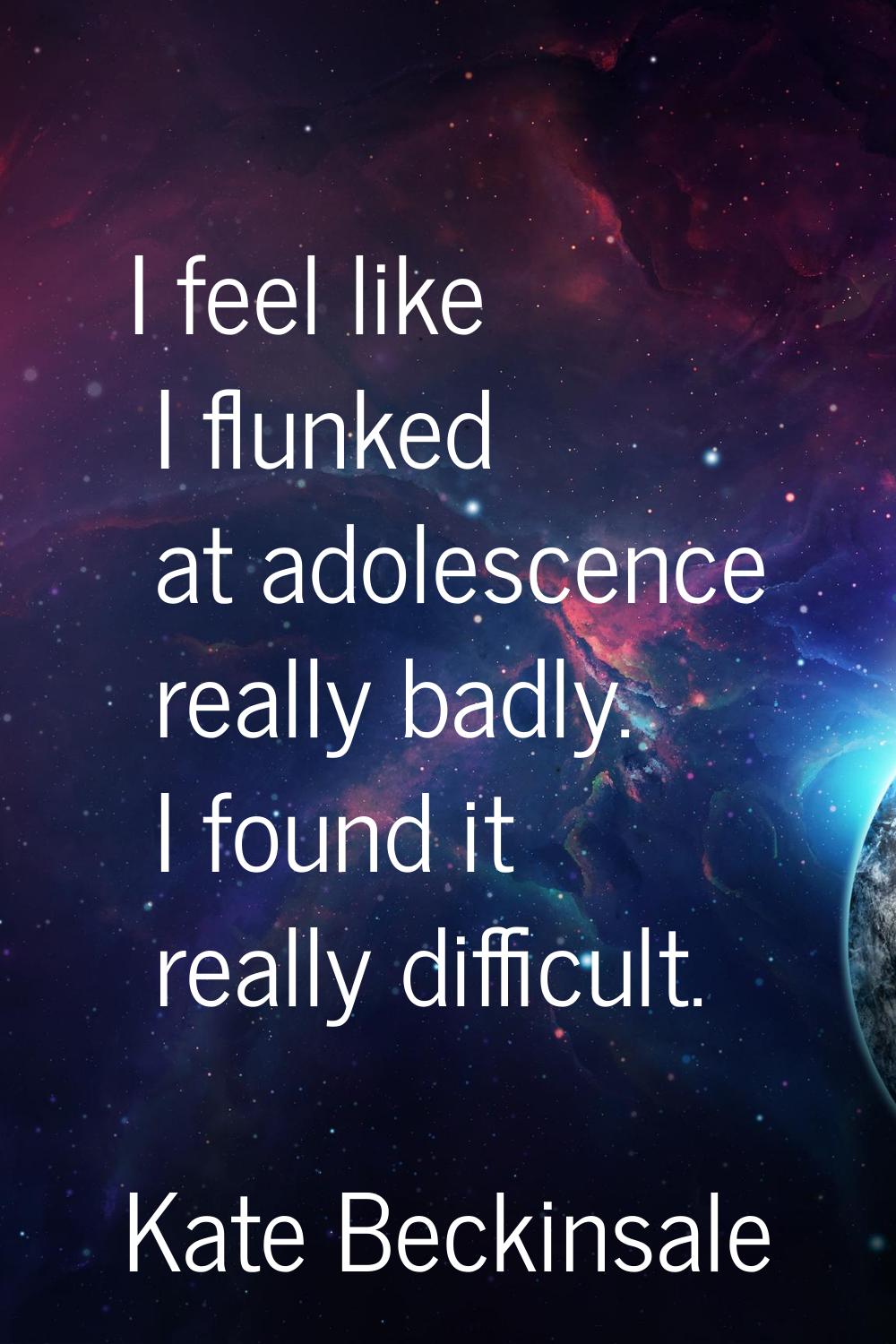 I feel like I flunked at adolescence really badly. I found it really difficult.