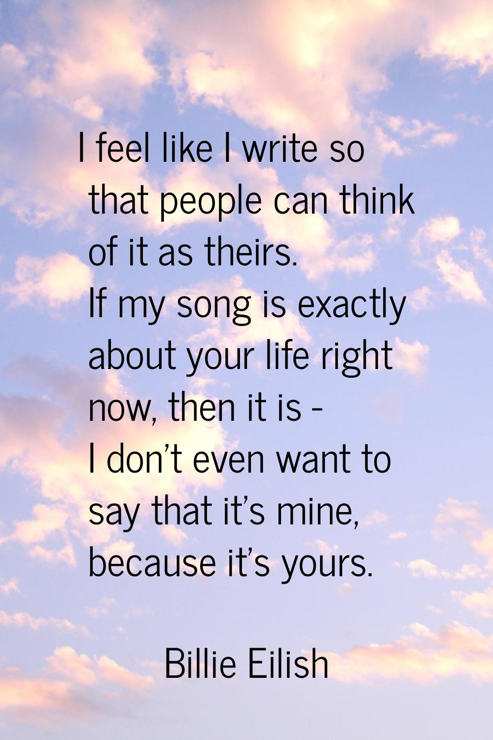 I feel like I write so that people can think of it as theirs. If my song is exactly about your life