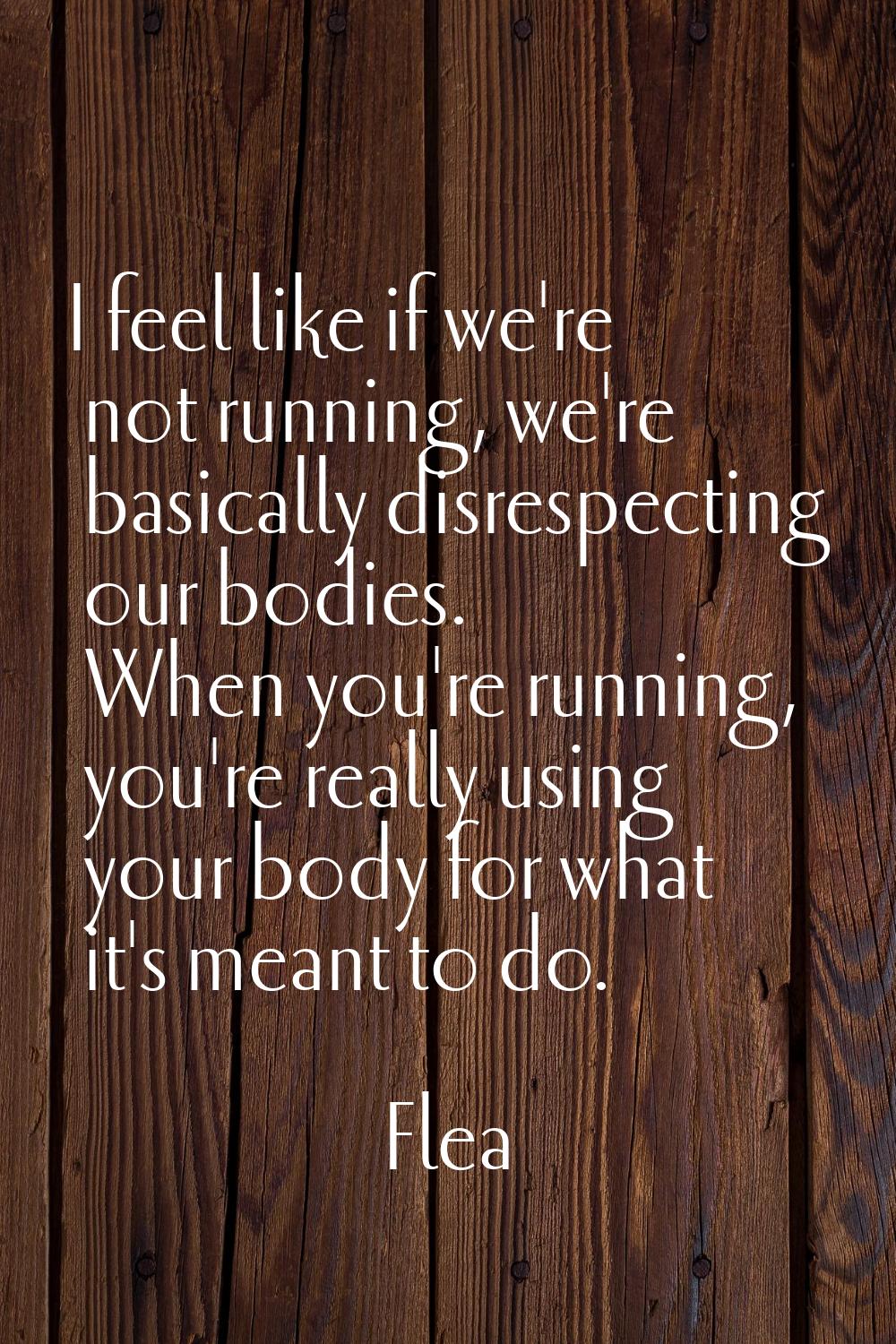 I feel like if we're not running, we're basically disrespecting our bodies. When you're running, yo