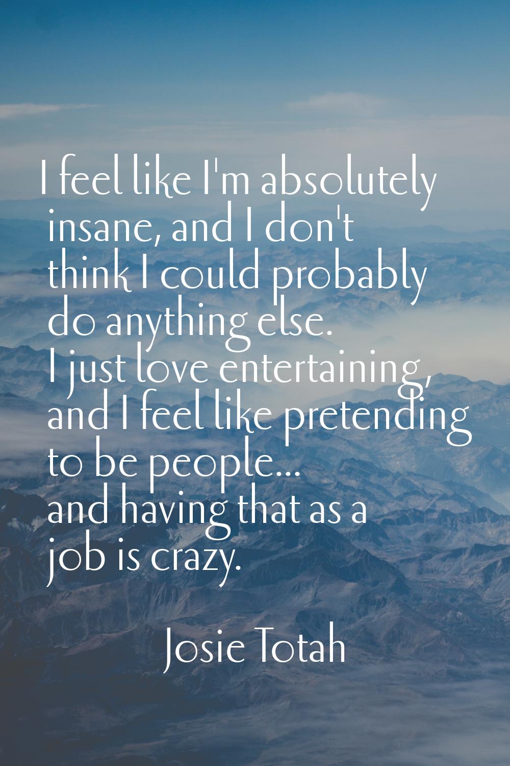 I feel like I'm absolutely insane, and I don't think I could probably do anything else. I just love