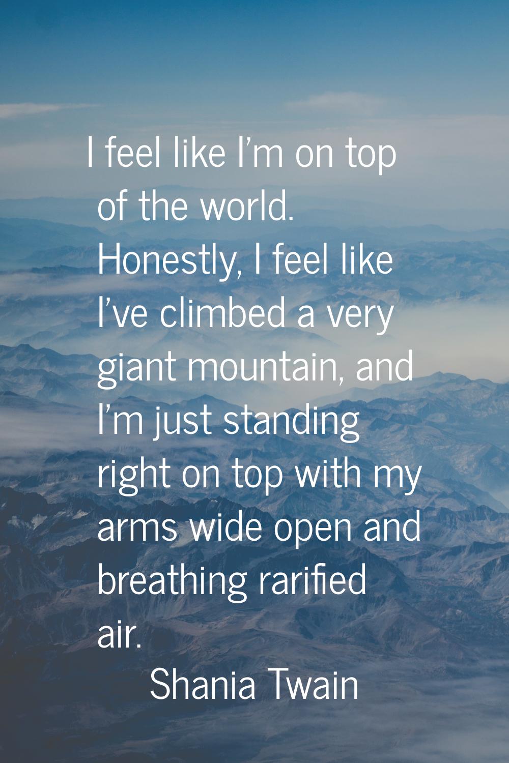I feel like I'm on top of the world. Honestly, I feel like I've climbed a very giant mountain, and 