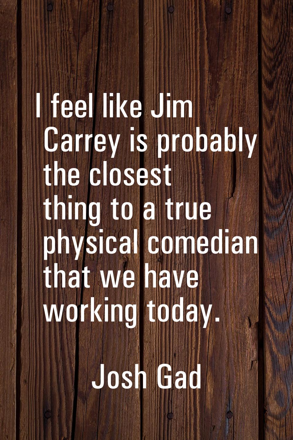 I feel like Jim Carrey is probably the closest thing to a true physical comedian that we have worki