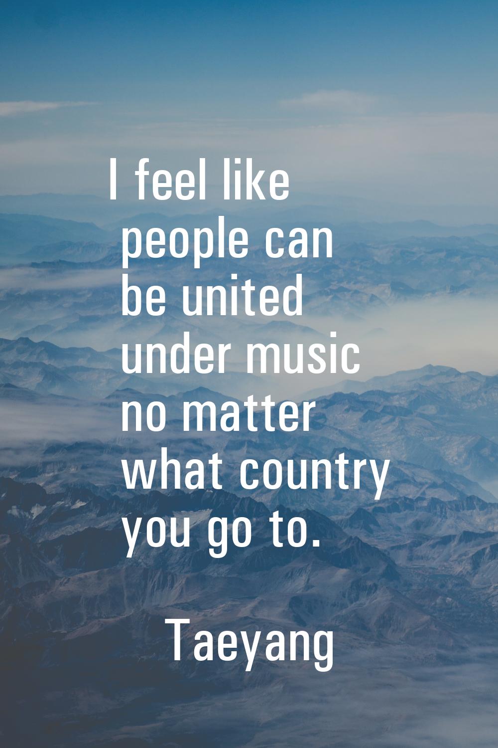 I feel like people can be united under music no matter what country you go to.