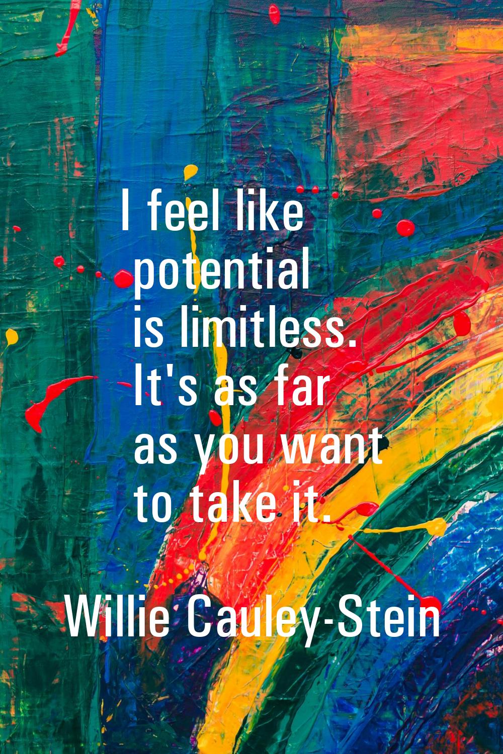 I feel like potential is limitless. It's as far as you want to take it.