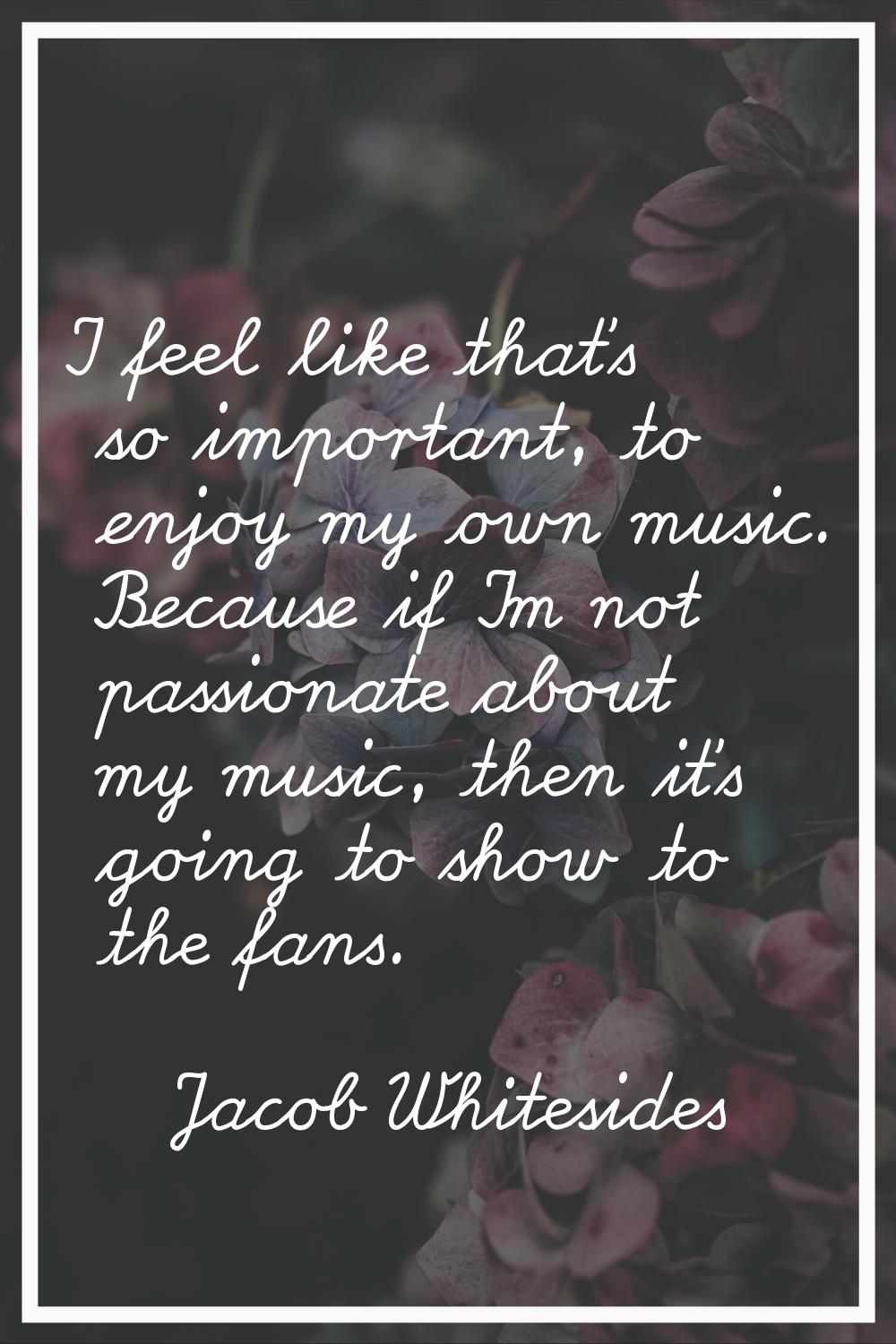 I feel like that's so important, to enjoy my own music. Because if I'm not passionate about my musi