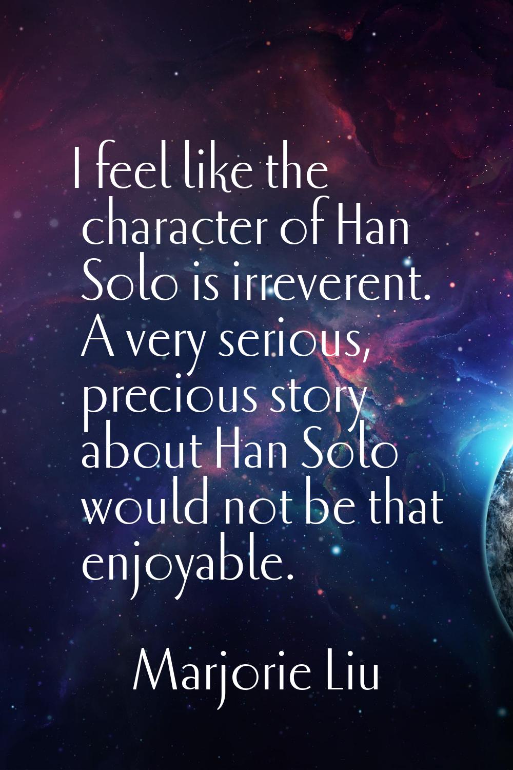 I feel like the character of Han Solo is irreverent. A very serious, precious story about Han Solo 