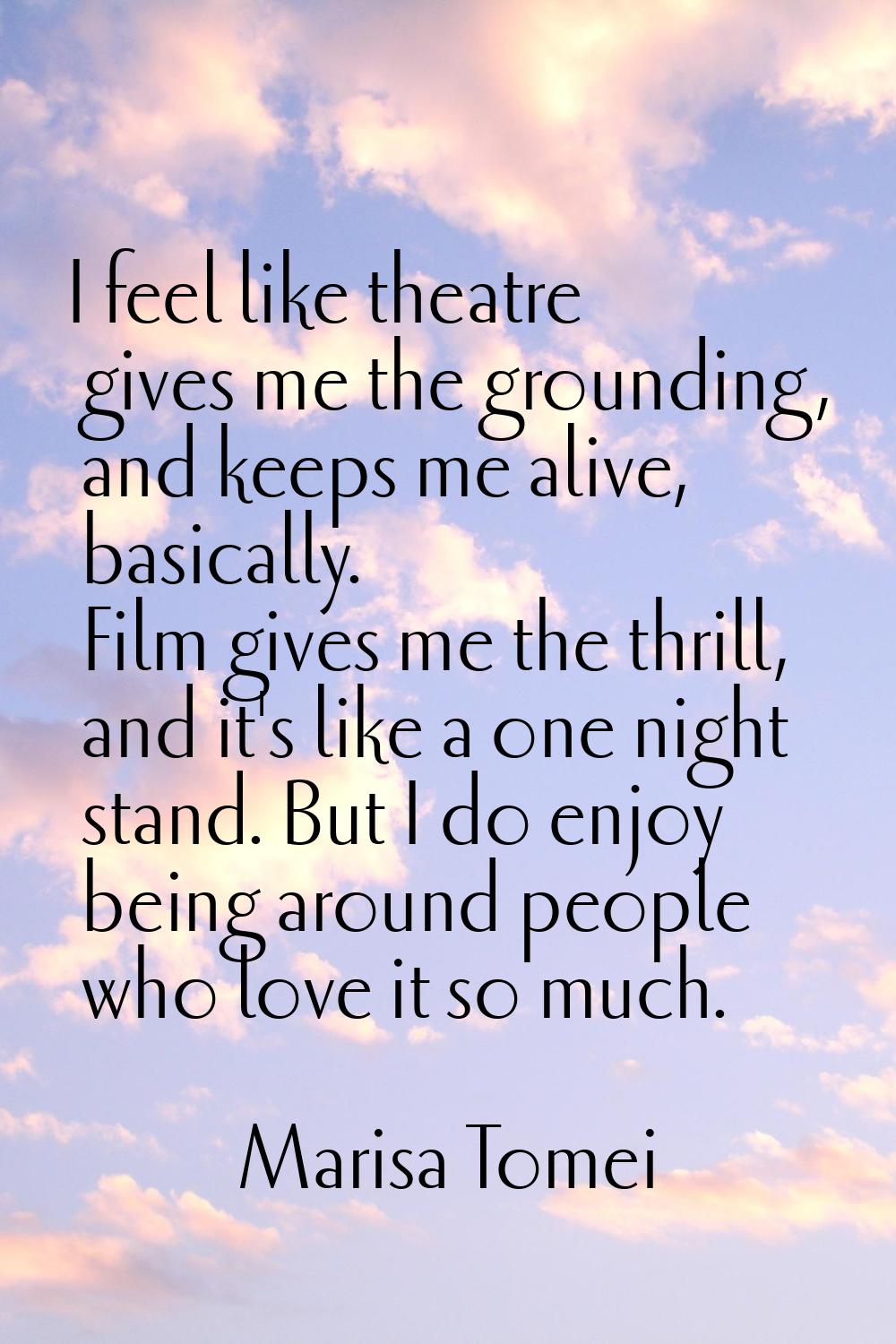 I feel like theatre gives me the grounding, and keeps me alive, basically. Film gives me the thrill