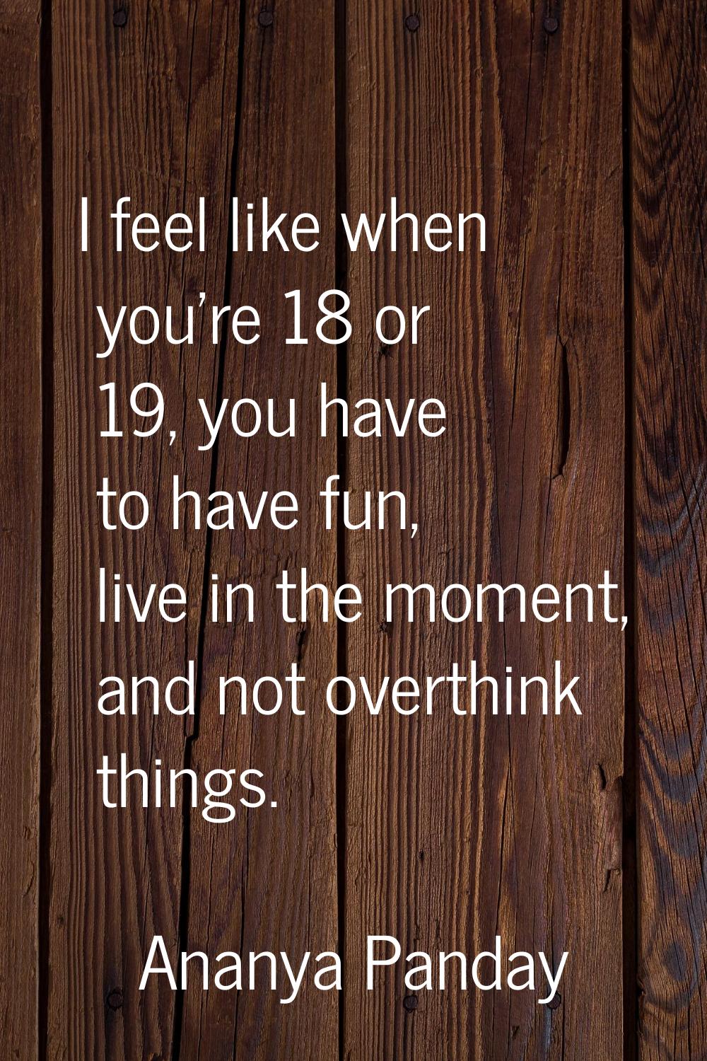 I feel like when you're 18 or 19, you have to have fun, live in the moment, and not overthink thing