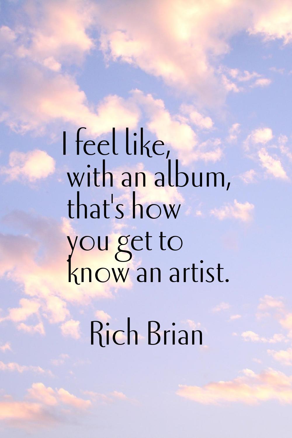 I feel like, with an album, that's how you get to know an artist.