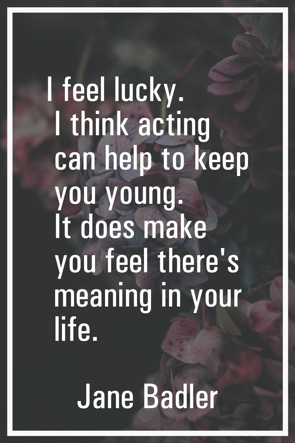 I feel lucky. I think acting can help to keep you young. It does make you feel there's meaning in y