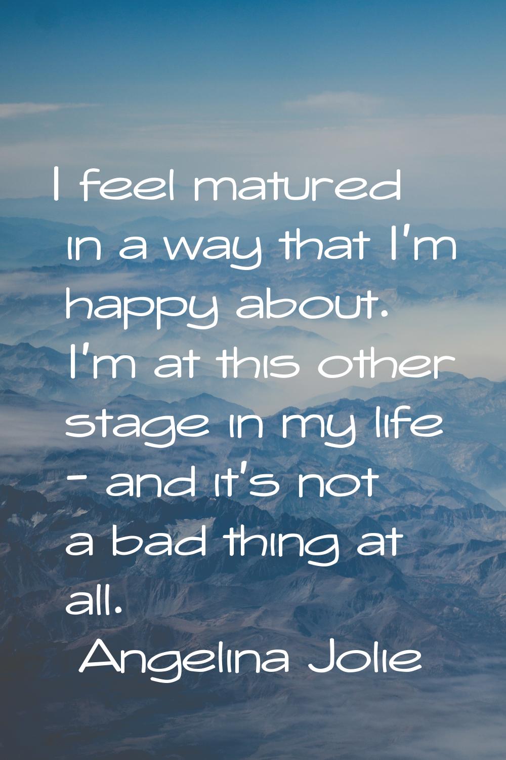 I feel matured in a way that I'm happy about. I'm at this other stage in my life - and it's not a b
