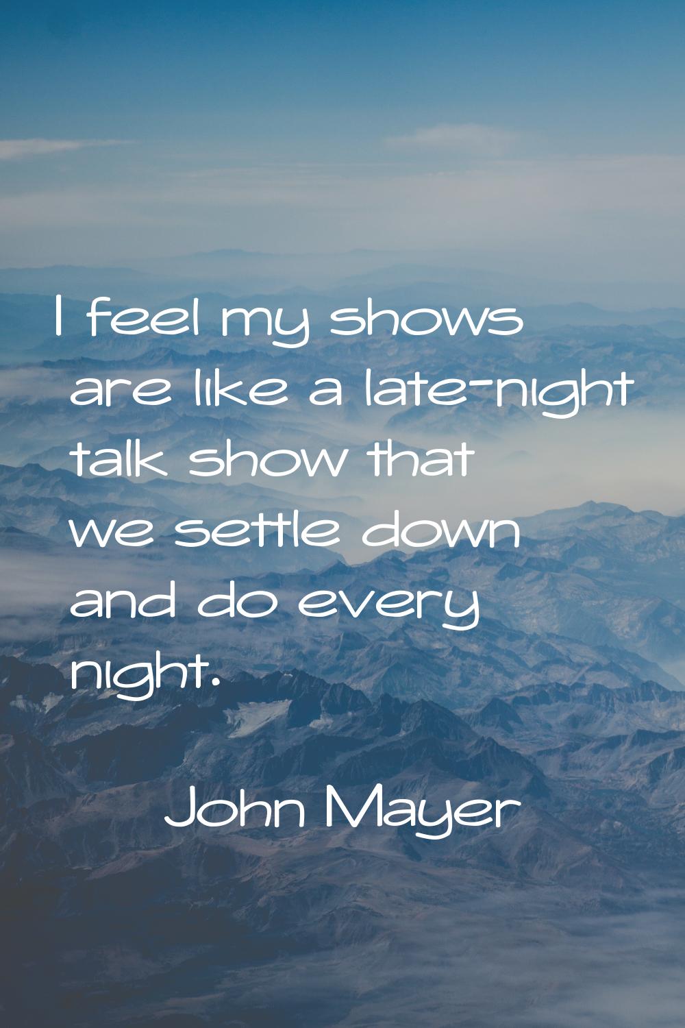 I feel my shows are like a late-night talk show that we settle down and do every night.